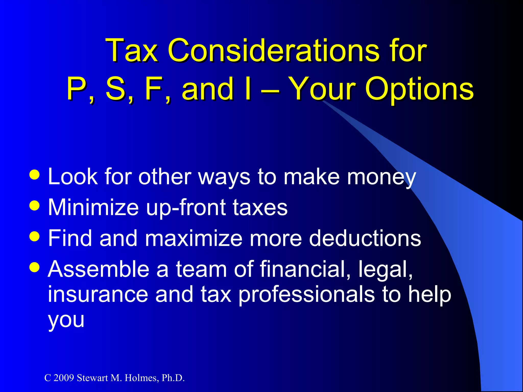 Tax Considerations for  P, S, F, and I – Your Options Look for other ways to make money Minimize up-front taxes Find and maximize more deductions Assemble a team of financial, legal, insurance and tax professionals to help you 