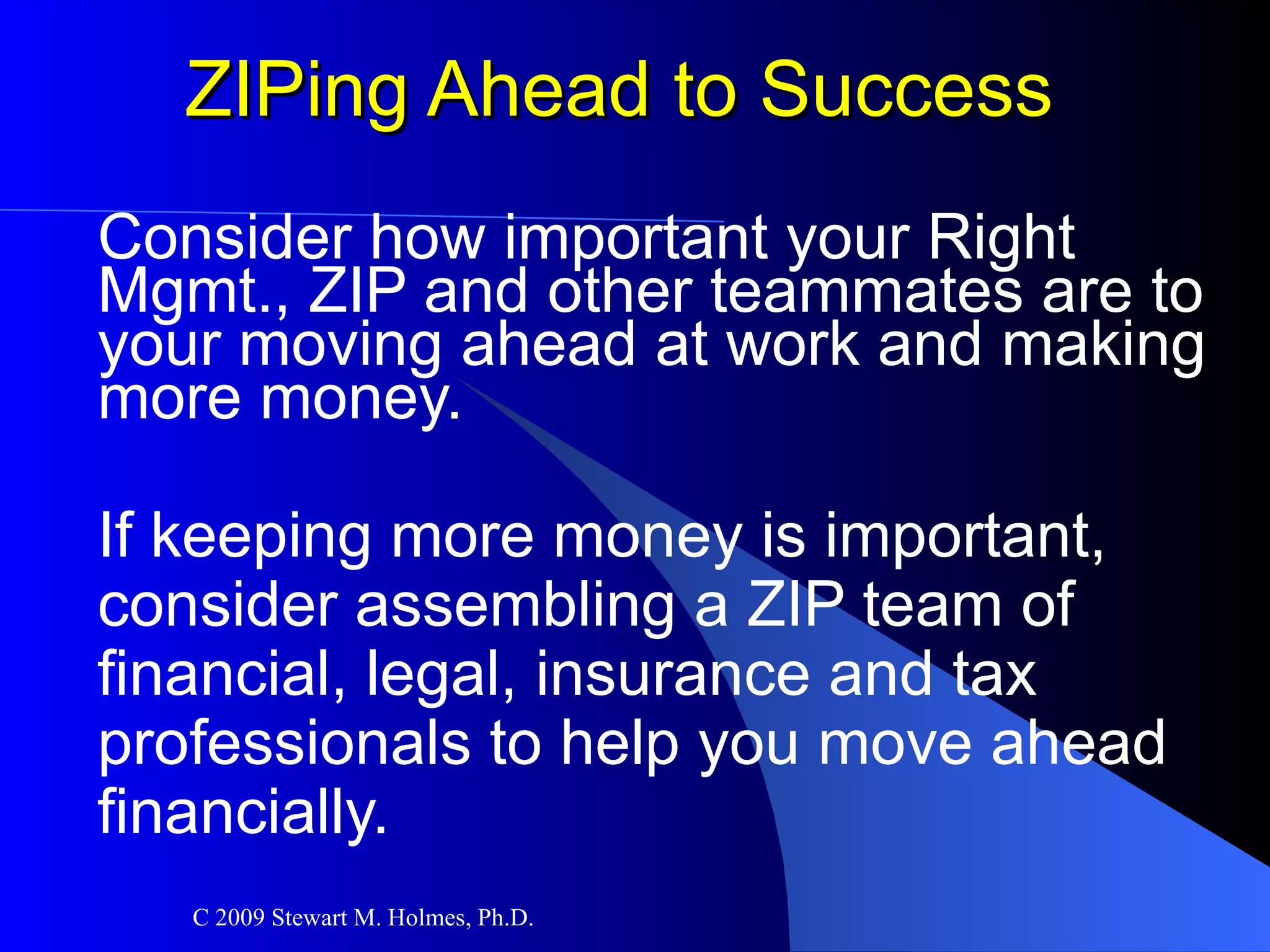 ZIPing Ahead to Success Consider how important your Right Mgmt., ZIP and other teammates are to your moving ahead at work and making more money. If keeping more money is important,  consider assembling a ZIP team of  financial, legal, insurance and tax professionals to help you move ahead  financially. 