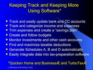 Track and easily update bank and CC accounts Track and categorize income and expenses Trim expenses and create a “savings plan” Create and follow budgets Monitor investments and other cash accounts Find and maximize taxable deductions Generate Schedules A, B and D automatically Easily integrate data into tax-preparation software * Quicken Home and Business ® and  TurboTax® Keeping Track and Keeping More  Using Software* 