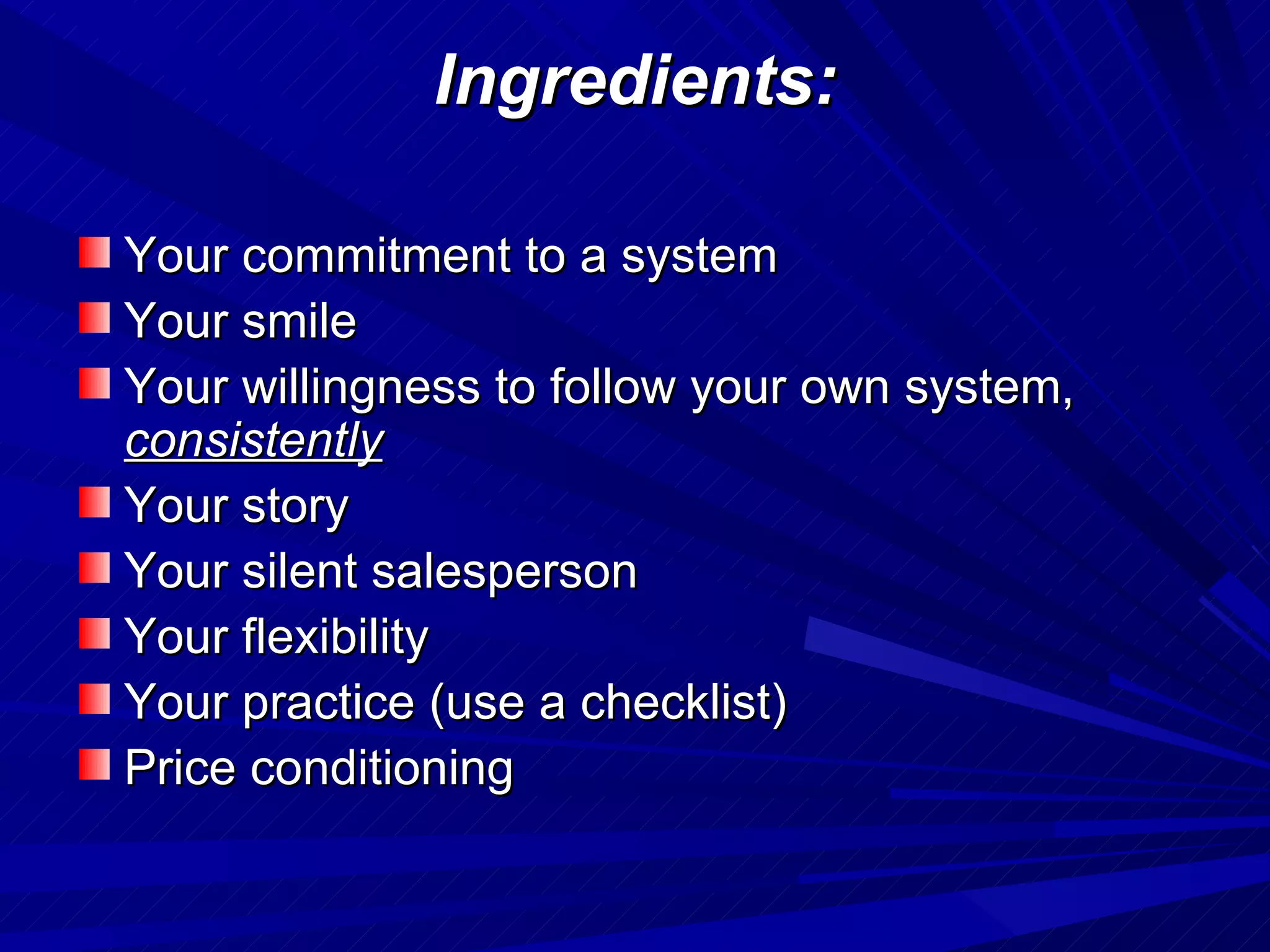 Ingredients: Your commitment to a system Your smile Your willingness to follow your own system,  consistently Your story Your silent salesperson Your flexibility Your practice (use a checklist) Price conditioning 