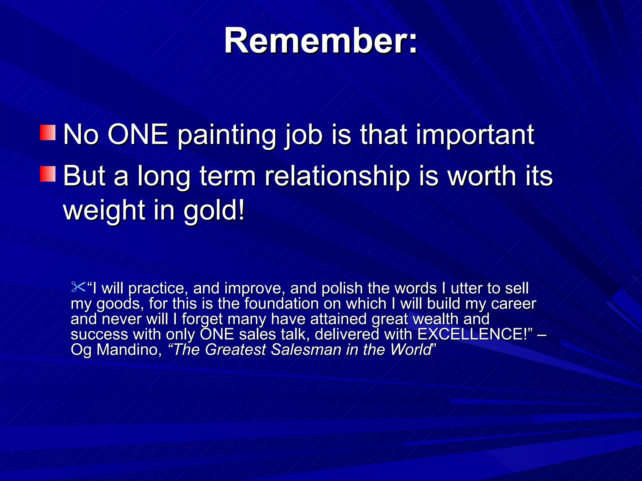 Remember: No ONE painting job is that important But a long term relationship is worth its weight in gold! “ I will practice, and improve, and polish the words I utter to sell my goods, for this is the foundation on which I will build my career and never will I forget many have attained great wealth and success with only ONE sales talk, delivered with EXCELLENCE!” – Og Mandino,  “The Greatest Salesman in the World ” 