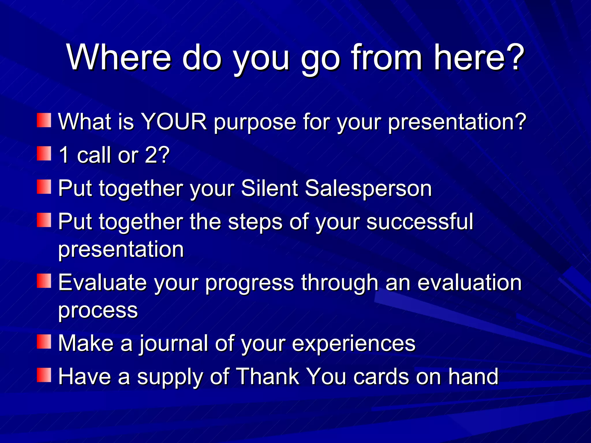 Where do you go from here? What is YOUR purpose for your presentation? 1 call or 2? Put together your Silent Salesperson Put together the steps of your successful presentation Evaluate your progress through an evaluation process Make a journal of your experiences Have a supply of Thank You cards on hand 