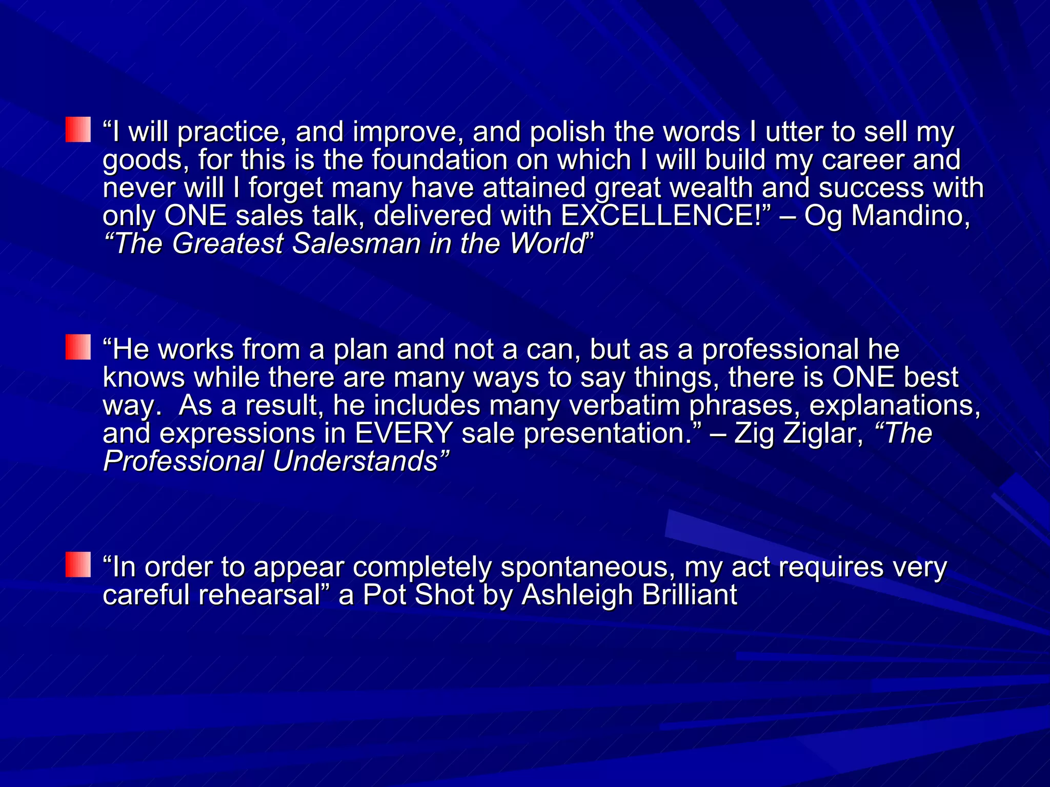 “ I will practice, and improve, and polish the words I utter to sell my goods, for this is the foundation on which I will build my career and never will I forget many have attained great wealth and success with only ONE sales talk, delivered with EXCELLENCE!” – Og Mandino,  “The Greatest Salesman in the World ” “ He works from a plan and not a can, but as a professional he knows while there are many ways to say things, there is ONE best way.  As a result, he includes many verbatim phrases, explanations, and expressions in EVERY sale presentation.” – Zig Ziglar,  “The Professional Understands” “ In order to appear completely spontaneous, my act requires very careful rehearsal” a Pot Shot by Ashleigh Brilliant 
