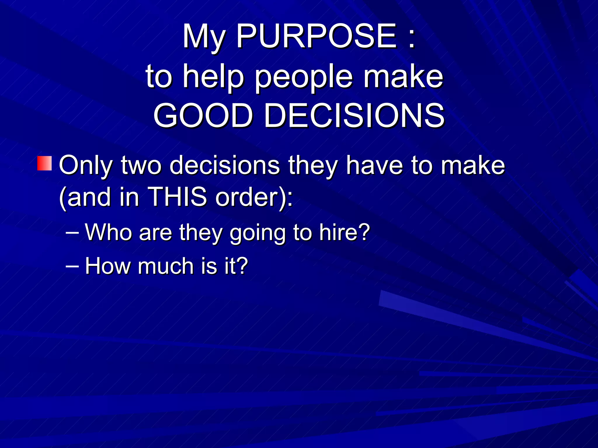 My PURPOSE : to help people make  GOOD DECISIONS Only two decisions they have to make (and in THIS order): Who are they going to hire? How much is it? 