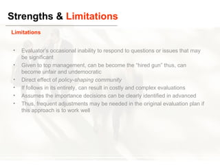 Strengths &  Limitations Evaluator’s occasional inability to respond to questions or issues that may be significant Given to top management, can be become the “hired gun” thus, can become unfair and undemocratic Direct effect of  policy-shaping community If follows in its entirety, can result in costly and complex evaluations Assumes the importance decisions can be clearly identified in advanced Thus, frequent adjustments may be needed in the original evaluation plan if this approach is to work well Limitations 