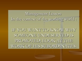 Management Lesson  In the context of the working world : IF YOU WANT TO KNOW WHY SOMEONE UNDESERVED IS PROMOTED; LOOK AT THE WORK OF HIS SUBORDINATES. 