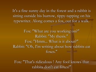 It's a fine sunny day in the forest and a rabbit is sitting outside his burrow, tippy-tapping on his typewriter. Along comes a fox, out for a walk. Fox: "What are you working on?" Rabbit: "My thesis." Fox: "Hmm... What is it about?" Rabbit: "Oh, I'm writing about how rabbits eat foxes." Fox: "That's ridiculous ! Any fool knows that rabbits don't eat foxes!" 