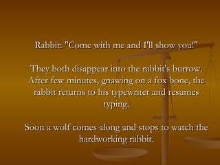 Rabbit: "Come with me and I'll show you!" They both disappear into the rabbit's burrow. After few minutes, gnawing on a fox bone, the rabbit returns to his typewriter and resumes typing. Soon a wolf comes along and stops to watch the hardworking rabbit. 