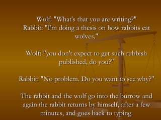 Wolf: "What's that you are writing?" Rabbit: "I'm doing a thesis on how rabbits eat wolves." Wolf: "you don't expect to get such rubbish published, do you?" Rabbit: "No problem. Do you want to see why?" The rabbit and the wolf go into the burrow and again the rabbit returns by himself, after a few minutes, and goes back to typing. 