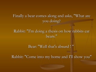 Finally a bear comes along and asks, "What are you doing? Rabbit: "I'm doing a thesis on how rabbits eat bears." Bear: "Well that's absurd ! "  Rabbit: "Come into my home and I'll show you" 