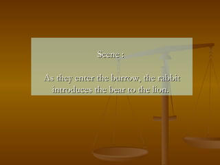 Scene :  As they enter the burrow, the rabbit introduces the bear to the lion.   