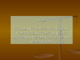 Moral: IT DOESN'T MATTER HOW SILLY YOUR THESIS TOPIC IS; WHAT MATTERS IS WHOM YOU HAVE AS A SUPERVISOR. 