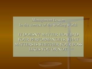 Management Lesson In the context of the working world: IT DOESN'T MATTER HOW BAD YOUR PERFORMANCE IS; WHAT MATTERS IS WHETHER YOUR BOSS LIKES YOU OR NOT. 