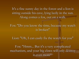 It's a fine sunny day in the forest and a lion is sitting outside his cave, lying lazily in the sun. Along comes a fox, out on a walk. Fox: "Do you know the time, because my watch is broken" Lion: "Oh, I can easily fix the watch for you" Fox: "Hmm... But it's a very complicated mechanism, and your big claws will only destroy it even more“   