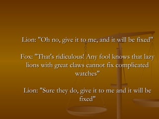Lion: "Oh no, give it to me, and it will be fixed" Fox: "That's ridiculous! Any fool knows that lazy lions with great claws cannot fix complicated watches" Lion: "Sure they do, give it to me and it will be fixed" 