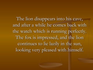 The lion disappears into his cave, and after a while he comes back with the watch which is running perfectly. The fox is impressed, and the lion continues to lie lazily in the sun, looking very pleased with himself. 