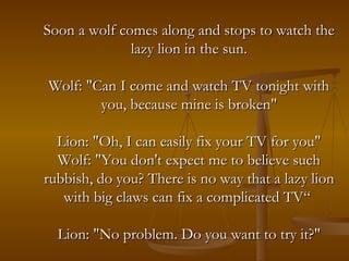Soon a wolf comes along and stops to watch the lazy lion in the sun. Wolf: "Can I come and watch TV tonight with you, because mine is broken" Lion: "Oh, I can easily fix your TV for you" Wolf: "You don't expect me to believe such rubbish, do you? There is no way that a lazy lion with big claws can fix a complicated TV“  Lion: "No problem. Do you want to try it?" 