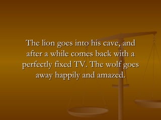 The lion goes into his cave, and after a while comes back with a perfectly fixed TV. The wolf goes away happily and amazed. 