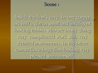 Scene :  Inside the lion's cave. In one corner are half a dozen small and intelligent looking rabbits who are busily doing very  complicated work with very detailed instruments. In the other corner lies a huge lion looking very pleased with himself. 