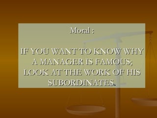 Moral : IF YOU WANT TO KNOW WHY A MANAGER IS FAMOUS; LOOK AT THE WORK OF HIS SUBORDINATES . 