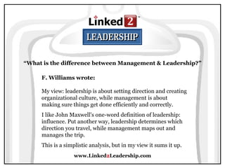 www.Linked 2 Leadership.com “ What is the difference between Management & Leadership?” F. Williams wrote:   My view: leadership is about setting direction and creating organizational culture, while management is about making sure things get done efficiently and correctly.  I like John Maxwell's one-word definition of leadership: influence. Put another way, leadership determines which direction you travel, while management maps out and manages the trip.  This is a simplistic analysis, but in my view it sums it up. 