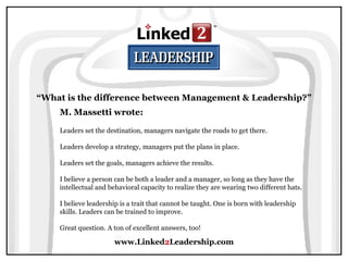 www.Linked 2 Leadership.com “ What is the difference between Management & Leadership?” M. Massetti wrote:   Leaders set the destination, managers navigate the roads to get there.  Leaders develop a strategy, managers put the plans in place.  Leaders set the goals, managers achieve the results.  I believe a person can be both a leader and a manager, so long as they have the intellectual and behavioral capacity to realize they are wearing two different hats.  I believe leadership is a trait that cannot be taught. One is born with leadership skills. Leaders can be trained to improve.  Great question. A ton of excellent answers, too! 