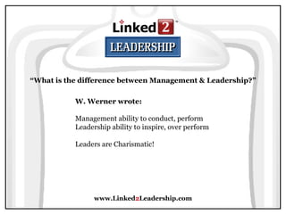 www.Linked 2 Leadership.com “ What is the difference between Management & Leadership?” W. Werner wrote:   Management ability to conduct, perform  Leadership ability to inspire, over perform  Leaders are Charismatic! 