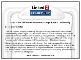 www.Linked 2 Leadership.com “ What is the difference between Management & Leadership?” D. Rooney wrote:   I've spent 12 years studying leadership through attending professional seminars and focused reading on this topic. John Maxwell is a stellar author/authority. In a nutshell, leaders have a vision for their team members, a caring charisma and energy, a trust to let people work independently, and the desire to help people grow. Maxwell writes about "Leaders' Math" with an example of NFL coaching that I think is spectacular.  Management is a focus on corporate level rather than on the relationship with team members. While leadership works to grow people to optimize their talents to benefit the team, managers emphasize differences in responsibilities and career levels, so the daily flow is more stilted. Daniel Goleman does an excellent job of discussing leadership styles in his book "Emotional Intelligence" 