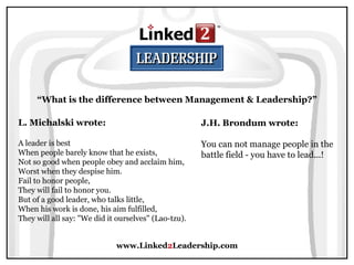 www.Linked 2 Leadership.com “ What is the difference between Management & Leadership?” L. Michalski wrote:   A leader is best  When people barely know that he exists,  Not so good when people obey and acclaim him,  Worst when they despise him.  Fail to honor people,  They will fail to honor you.  But of a good leader, who talks little,  When his work is done, his aim fulfilled,  They will all say: "We did it ourselves" (Lao-tzu).  J.H. Brondum wrote:   You can not manage people in the battle field - you have to lead...! 