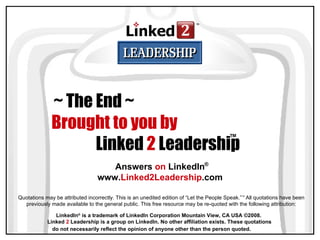 LinkedIn ®  is a trademark of LinkedIn Corporation Mountain View, CA USA ©2008.  Linked  2  Leadership is a group on LinkedIn. No other affiliation exists. These quotations do not necessarily reflect the opinion of anyone other than the person quoted.   ~ The End ~   Brought to you by  Linked  2  Leadership ™ Quotations may be attributed incorrectly. This is an unedited edition of “Let the People Speak.” ™  All quotations have been previously made available to the general public. This free resource may be re-quoted with the following attribution: Answers  on  LinkedIn www. Linked2Leadership .com ® 