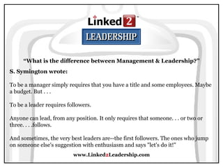 www.Linked 2 Leadership.com “ What is the difference between Management & Leadership?” S. Symington wrote:   To be a manager simply requires that you have a title and some employees. Maybe a budget. But . . .  To be a leader requires followers.  Anyone can lead, from any position. It only requires that someone. . . or two or three. . . .follows.  And sometimes, the very best leaders are--the first followers. The ones who jump on someone else's suggestion with enthusiasm and says "let's do it!" 