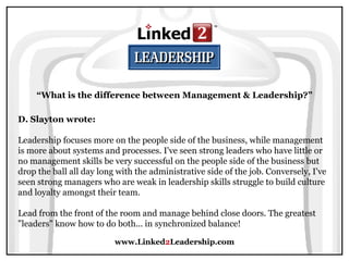 www.Linked 2 Leadership.com “ What is the difference between Management & Leadership?” D. Slayton wrote:   Leadership focuses more on the people side of the business, while management is more about systems and processes. I've seen strong leaders who have little or no management skills be very successful on the people side of the business but drop the ball all day long with the administrative side of the job. Conversely, I've seen strong managers who are weak in leadership skills struggle to build culture and loyalty amongst their team.  Lead from the front of the room and manage behind close doors. The greatest "leaders" know how to do both... in synchronized balance!  