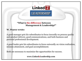 www.Linked 2 Leadership.com “ What is  the difference  between  Management & Leadership?” W. Pearce wrote:   A good manager gets his subordinates to focus inwardly on process quality and product delivery, good communications, and both business and personal professional development.  A good leader gets his subordinates to focus outwardly on vision realization, mission attainment, and goal accomplishment.  Both are necessary to maximize the opportunities for success. 