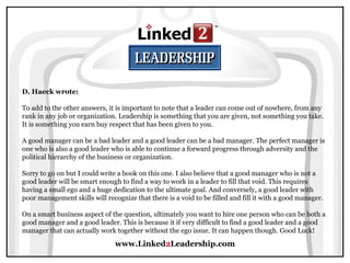 www.Linked 2 Leadership.com D. Haeck wrote:   To add to the other answers, it is important to note that a leader can come out of nowhere, from any rank in any job or organization. Leadership is something that you are given, not something you take. It is something you earn buy respect that has been given to you.  A good manager can be a bad leader and a good leader can be a bad manager. The perfect manager is one who is also a good leader who is able to continue a forward progress through adversity and the political hierarchy of the business or organization.  Sorry to go on but I could write a book on this one. I also believe that a good manager who is not a good leader will be smart enough to find a way to work in a leader to fill that void. This requires having a small ego and a huge dedication to the ultimate goal. And conversely, a good leader with poor management skills will recognize that there is a void to be filled and fill it with a good manager.  On a smart business aspect of the question, ultimately you want to hire one person who can be both a good manager and a good leader. This is because it if very difficult to find a good leader and a good manager that can actually work together without the ego issue. It can happen though. Good Luck!  
