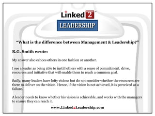 www.Linked 2 Leadership.com “ What is the difference between Management & Leadership?” R.G. Smith wrote:   My answer also echoes others in one fashion or another.  I see a leader as being able to instill others with a sense of commitment, drive, resources and initiative that will enable them to reach a common goal.  Sadly, many leaders have lofty visions but do not consider whether the resources are there to deliver on the vision. Hence, if the vision is not achieved, it is perceived as a failure.  A leader needs to know whether his vision is achievable, and works with the managers to ensure they can reach it. 
