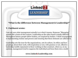 www.Linked 2 Leadership.com “ What is the difference between Management & Leadership?” T. Fairhurst wrote:   I am not sure what management actually is or what it means. Someone "Managing" sounds like a form of slow torture. Leadership on the other hand is totally different. Throughout history people follow leaders, are inspired by leaders. I think management is implementing routine and process and ensuring that those elements are adhered to.  Leadership sets the tone for the organizations, sets its culture, its ethics and how people go about their work, with inspiration or not, with passion or not, effective leadership instills enjoyment in those working in that construct, where as, in my opinion, management tend to suppress the individual and force them into a mold. 