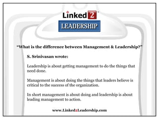 www.Linked 2 Leadership.com “ What is the difference between Management & Leadership?” S. Srinivasan wrote:   Leadership is about getting management to do the things that need done.  Management is about doing the things that leaders believe is critical to the success of the organization.  In short management is about doing and leadership is about leading management to action. 