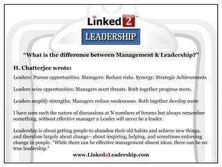 www.Linked 2 Leadership.com “ What is the difference between Management & Leadership?” H. Chatterjee wrote:   Leaders: Pursue opportunities. Managers: Reduce risks. Synergy: Strategic Achievements  Leaders seize opportunities; Managers avert threats. Both together progress more.  Leaders amplify strengths; Managers reduce weaknesses. Both together develop more  I have seen such the nature of discussions at N numbers of forums but always remember something, without effective manager a Leader will never be a leader.  Leadership is about getting people to abandon their old habits and achieve new things, and therefore largely about change - about inspiring, helping, and sometimes enforcing change in people. "While there can be effective management absent ideas, there can be no true leadership."  