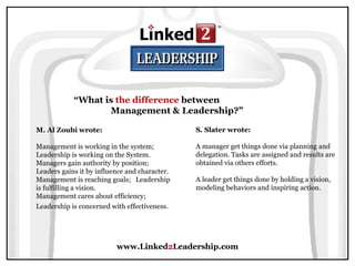 www.Linked 2 Leadership.com “ What is  the difference  between  Management & Leadership?” M. Al Zoubi wrote:   Management is working in the system; Leadership is working on the System.  Managers gain authority by position; Leaders gains it by influence and character.  Management is reaching goals;  Leadership is fulfilling a vision.  Management cares about efficiency; Leadership is concerned with effectiveness.   S. Slater wrote:   A manager get things done via planning and delegation. Tasks are assigned and results are obtained via others efforts.  A leader get things done by holding a vision, modeling behaviors and inspiring action. 
