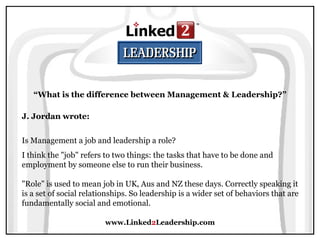 www.Linked 2 Leadership.com “ What is the difference between Management & Leadership?” J. Jordan wrote:   Is Management a job and leadership a role? I think the "job" refers to two things: the tasks that have to be done and employment by someone else to run their business.  "Role" is used to mean job in UK, Aus and NZ these days. Correctly speaking it is a set of social relationships. So leadership is a wider set of behaviors that are fundamentally social and emotional.  