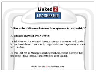 www.Linked 2 Leadership.com “ What is the difference between Management & Leadership?” R. Jindani (Rawat), PMP wrote:   I think the most important difference between a Manager and Leader is that People have to work for Managers whereas People want to work with Leaders.  Its true that not all Managers can be good Leaders and also true that one doesn't have to be a Manager to be a good Leader. 