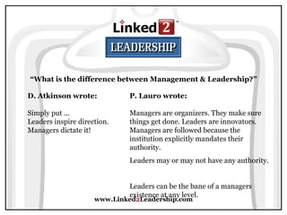 www.Linked 2 Leadership.com “ What is the difference between Management & Leadership?” D. Atkinson wrote:   Simply put ...  Leaders inspire direction. Managers dictate it! P. Lauro wrote:   Managers are organizers. They make sure things get done. Leaders are innovators. Managers are followed because the institution explicitly mandates their authority.  Leaders may or may not have any authority.  Leaders can be the bane of a managers existence at any level. 