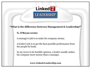 www.Linked 2 Leadership.com “ What is the difference between Management & Leadership?” N. O'Bryan wrote:   A manager's job is to make his company money.  A leader's job is to get the best possible performance from the people he leads.  In my never to be humble opinion, a leader usually makes his company more money than a manager. 