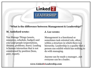 www.Linked 2 Leadership.com “ What is the difference between Management & Leadership?” M. Astleford wrote:   You Manage Things (assets, resources, schedule, budget) and you Lead people (expectations, dreams, problems, fears). Leading is human interaction that is not constrained by position (boss, peer, report). J. Lee wrote:   Management is a functional or sometimes task oriented role, often within a structure in which there is a hierarchy. Leadership is a quality that a person can exhibit which has nothing to do with managing.  Anyone can be made a manager...not everyone can be a leader. 