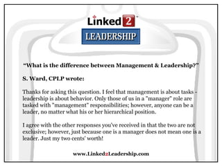 www.Linked 2 Leadership.com “ What is the difference between Management & Leadership?” S. Ward, CPLP wrote:   Thanks for asking this question. I feel that management is about tasks - leadership is about behavior. Only those of us in a "manager" role are tasked with "management" responsibilities; however, anyone can be a leader, no matter what his or her hierarchical position.  I agree with the other responses you've received in that the two are not exclusive; however, just because one is a manager does not mean one is a leader. Just my two cents' worth! 