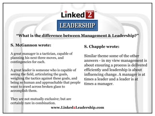 www.Linked 2 Leadership.com S. McGannon wrote:   A great manager is a tactician, capable of planning his next three moves, and contingencies for each.  A great leader is someone who is capable of seeing the field, articulating the goals, weighing the tactics against these goals, and being so human and approachable that people want to crawl across broken glass to accomplish them.  They are not mutually exclusive; but are certainly rare in combination. S. Chapple wrote:   Similar theme some of the other answers - in my view management is about ensuring a process is delivered efficiently and leadership is about influencing change. A manager is at times a leader and a leader is at times a manager. “ What is the difference between Management & Leadership?” 