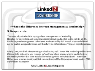 www.Linked 2 Leadership.com “ What is the difference between Management & Leadership?” S. Kruger wrote:   There are a lot of trite little sayings about management vs. leadership.  It makes for interesting and sometimes inspirational reading but in the end it's all BS.  Leadership and management in business are inextricably tied to each other and should not be treated as separate issues and thus have no differentiator. They are complimentary.  Really - can you think of one manager who has no, and I mean NO, leadership skills - even if those skills not a style you respond to? And how about anyone who is paid to be in a leadership position that does not also have management responsibilities? I sure can't.  If they were separate don't you think companies would be hiring department leaders AND department managers? 