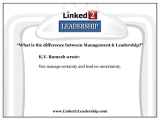 www.Linked 2 Leadership.com “ What is the difference between Management & Leadership?” K.V. Ramesh wrote:   You manage certainty and lead on uncertainty. 