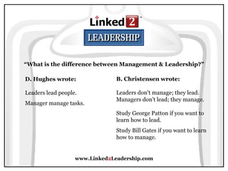 www.Linked 2 Leadership.com “ What is the difference between Management & Leadership?” D. Hughes wrote:   Leaders lead people.  Manager manage tasks. B. Christensen wrote:   Leaders don't manage; they lead. Managers don't lead; they manage.  Study George Patton if you want to learn how to lead.  Study Bill Gates if you want to learn how to manage. 