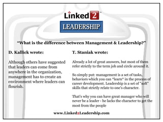 www.Linked 2 Leadership.com “ What is the difference between Management & Leadership?” D. Kallick wrote:   Although others have suggested that leaders can come from anywhere in the organization, management has to create an environment where leaders can flourish. T. Staniak wrote:   Already a lot of great answers, but most of them refer strictly to the term job and circle around it.  So simply put: management is a set of tasks, behaviors which you can *learn* in the process of career development. Leadership is a set of "soft" skills that strictly relate to one's character.  That's why you can have great manager who will never be a leader - he lacks the character to get the most from the people   